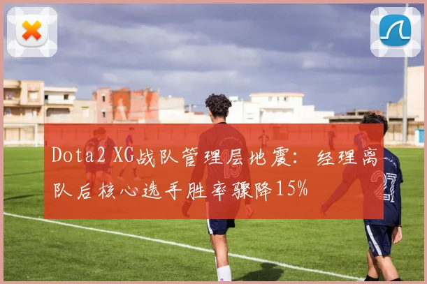 Dota2 XG战队管理层地震：经理离队后核心选手胜率骤降15%