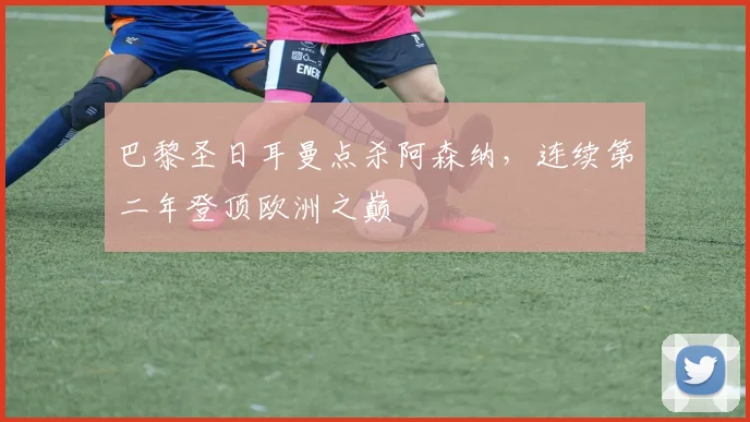 巴黎圣日耳曼点杀阿森纳，连续第二年登顶欧洲之巅