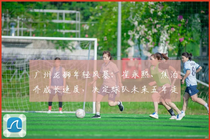 广州龙狮年轻风暴:崔永熙、焦泊乔成长速度,决定球队未来五年走向