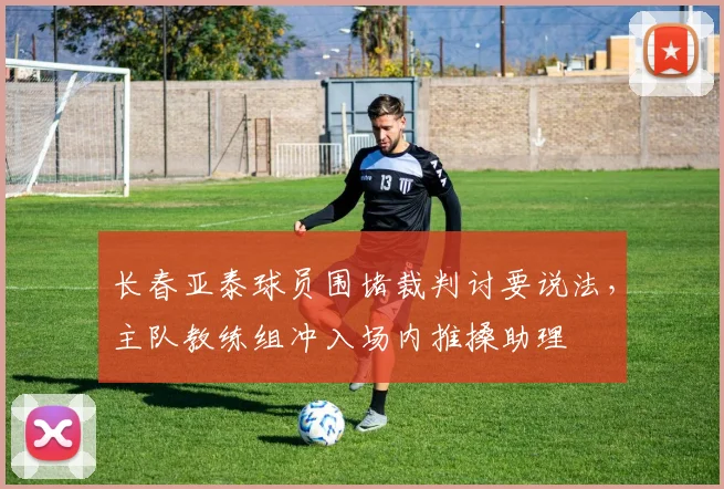 长春亚泰球员围堵裁判讨要说法，主队教练组冲入场内推搡助理