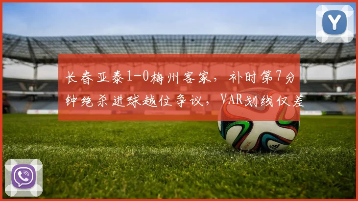 长春亚泰1-0梅州客家,补时第7分钟绝杀进球越位争议,VAR划线仅差毫厘