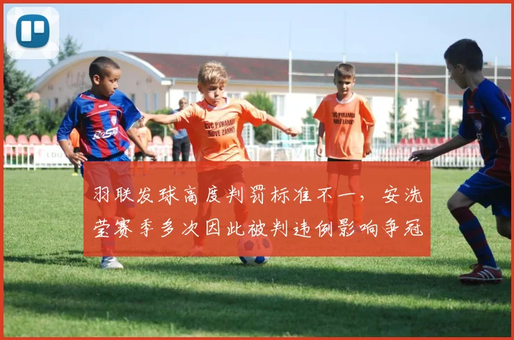 羽联发球高度判罚标准不一，安洗莹赛季多次因此被判违例影响争冠走势